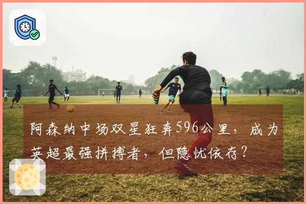 阿森纳中场双星狂奔596公里，成为英超最强拼搏者，但隐忧依存？