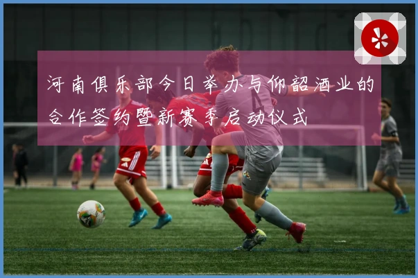 河南俱乐部今日举办与仰韶酒业的合作签约暨新赛季启动仪式