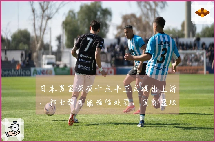 日本男篮深夜十点半正式提出上诉，郭士强可能面临处罚，国际篮联双标行为引发争议