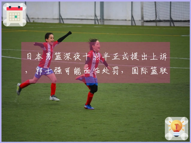 日本男篮深夜十点半正式提出上诉，郭士强可能面临处罚，国际篮联双标行为引发争议