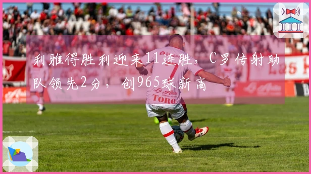 利雅得胜利迎来11连胜，C罗传射助队领先2分，创965球新高