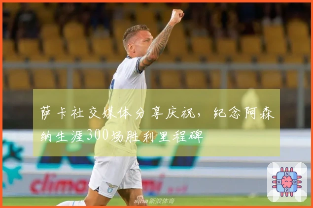 萨卡社交媒体分享庆祝，纪念阿森纳生涯300场胜利里程碑