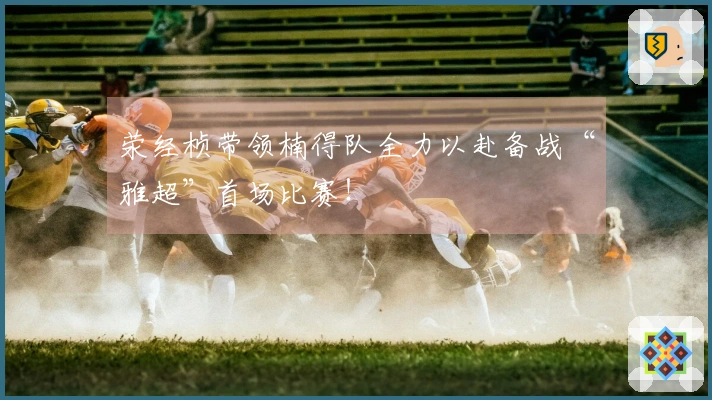 荥经桢带领楠得队全力以赴备战“雅超”首场比赛！