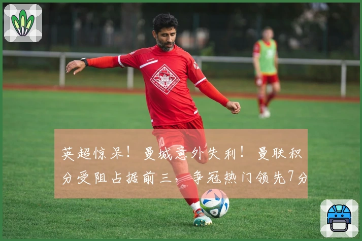 英超惊呆！曼城意外失利！曼联积分受阻占据前三，争冠热门领先7分