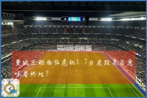 曼城王朝面临危机！7分差距是否意味着终结？