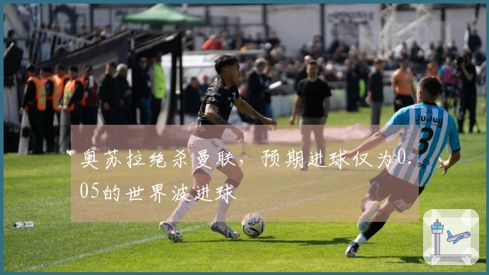 奥苏拉绝杀曼联，预期进球仅为0.05的世界波进球