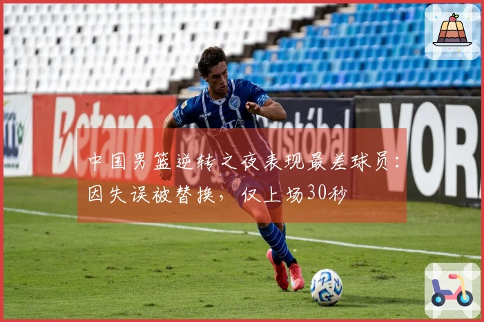中国男篮逆转之夜表现最差球员：因失误被替换，仅上场30秒