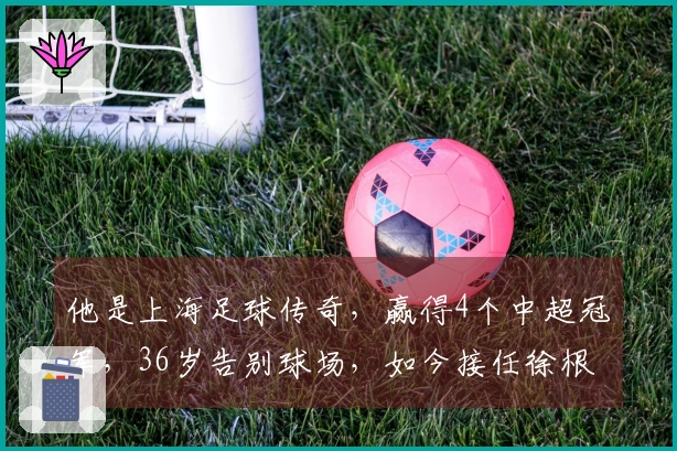 他是上海足球传奇，赢得4个中超冠军，36岁告别球场，如今接任徐根宝的职务