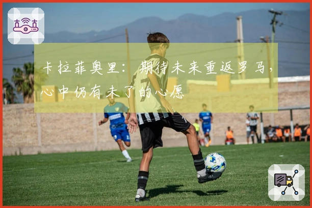 卡拉菲奥里：期待未来重返罗马，心中仍有未了的心愿