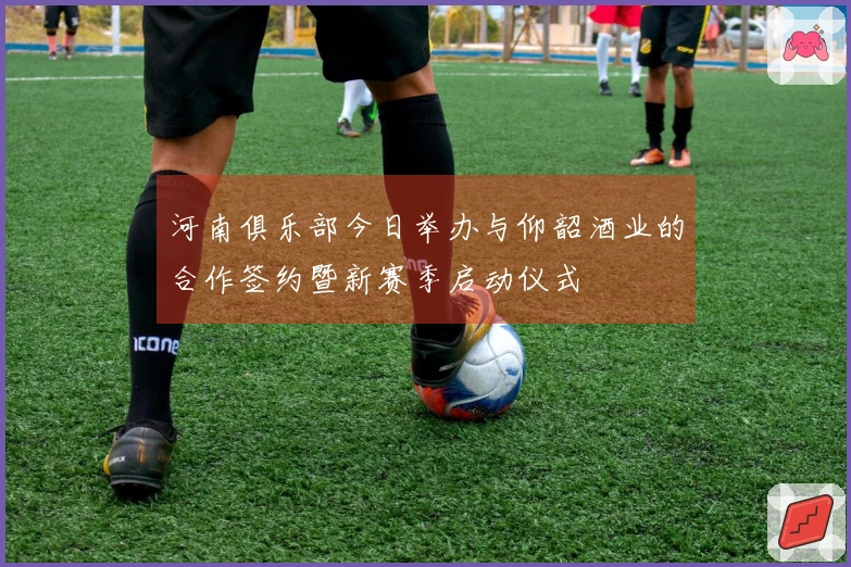 河南俱乐部今日举办与仰韶酒业的合作签约暨新赛季启动仪式