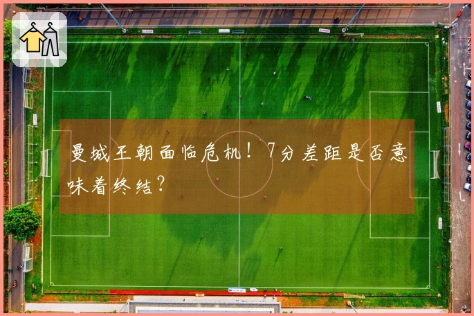 曼城王朝面临危机！7分差距是否意味着终结？