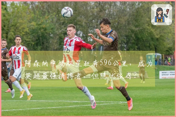 阿森纳中场双星狂奔596公里，成为英超最强拼搏者，但隐忧依存？