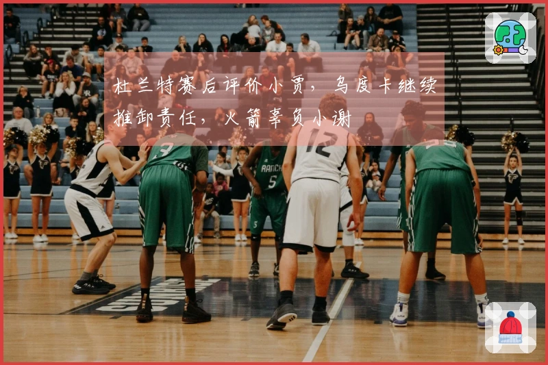 杜兰特赛后评价小贾，乌度卡继续推卸责任，火箭辜负小谢